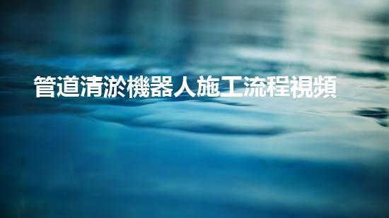 管道清淤機器人施工流程視頻講解全攻略！